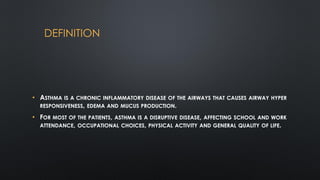 DEFINITION
• ASTHMA IS A CHRONIC INFLAMMATORY DISEASE OF THE AIRWAYS THAT CAUSES AIRWAY HYPER
RESPONSIVENESS, EDEMA AND MUCUS PRODUCTION.
• FOR MOST OF THE PATIENTS, ASTHMA IS A DISRUPTIVE DISEASE, AFFECTING SCHOOL AND WORK
ATTENDANCE, OCCUPATIONAL CHOICES, PHYSICAL ACTIVITY AND GENERAL QUALITY OF LIFE.
 