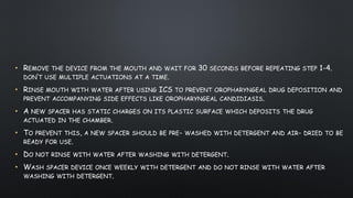 • REMOVE THE DEVICE FROM THE MOUTH AND WAIT FOR 30 SECONDS BEFORE REPEATING STEP 1-4.
DON’T USE MULTIPLE ACTUATIONS AT A TIME.
• RINSE MOUTH WITH WATER AFTER USING ICS TO PREVENT OROPHARYNGEAL DRUG DEPOSITION AND
PREVENT ACCOMPANYING SIDE EFFECTS LIKE OROPHARYNGEAL CANDIDIASIS.
• A NEW SPACER HAS STATIC CHARGES ON ITS PLASTIC SURFACE WHICH DEPOSITS THE DRUG
ACTUATED IN THE CHAMBER.
• TO PREVENT THIS, A NEW SPACER SHOULD BE PRE- WASHED WITH DETERGENT AND AIR- DRIED TO BE
READY FOR USE.
• DO NOT RINSE WITH WATER AFTER WASHING WITH DETERGENT.
• WASH SPACER DEVICE ONCE WEEKLY WITH DETERGENT AND DO NOT RINSE WITH WATER AFTER
WASHING WITH DETERGENT.
 