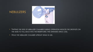 NEBULIZERS
• TAPPING THE SIDE OF NEBULIZER CHAMBER DURING OPERATION INDUCES THE DROPLETS ON
THE SIDES TO FALL BACK INTO THE RESERVOIRS; THIS MINIMIZES DRUG LOSS.
• HOLD THE NEBULIZER CHAMBER UPRIGHT WHILE IN USE.
 