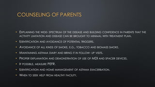 COUNSELING OF PARENTS
• EXPLAINING THE WIDE- SPECTRUM OF THE DISEASE AND BUILDING CONFIDENCE IN PARENTS THAT THE
ACTIVITY LIMITATION AND DISEASE CAN BE BROUGHT TO MINIMAL WITH TREATMENT PLAN.
• IDENTIFICATION AND AVOIDANCE OF POTENTIAL TRIGGERS.
• AVOIDANCE OF ALL KINDS OF SMOKE, E.G., TOBACCO AND BIOMASS SMOKE.
• MAINTAINING ASTHMA DIARY AND BRING IT IN FOLLOW- UP VISITS.
• PROPER EXPLANATION AND DEMONSTRATION OF USE OF MDI AND SPACER DEVICES.
• IF POSSIBLE, MEASURE PEFR.
• IDENTIFICATION AND HOME MANAGEMENT OF ASTHMA EXACERBATION.
• WHEN TO SEEK HELP FROM HEALTHY FACILITY.
 