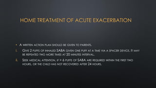 HOME TREATMENT OF ACUTE EXACERBATION
• A WRITTEN ACTION PLAN SHOULD BE GIVEN TO PARENTS.
i. GIVE 2 PUFFS OF INHALED SABA GIVEN ONE PUFF AT A TIME VIA A SPACER DEVICE. IT MAY
BE REPEATED TWO MORE TIMES AT 20 MINUTES INTERVAL.
ii. SEEK MEDICAL ATTENTION, IF > 6 PUFFS OF SABA ARE REQUIRED WITHIN THE FIRST TWO
HOURS, OR THE CHILD HAS NOT RECOVERED AFTER 24 HOURS.
 