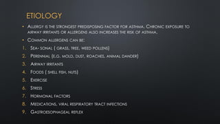ETIOLOGY
• ALLERGY IS THE STRONGEST PREDISPOSING FACTOR FOR ASTHMA. CHRONIC EXPOSURE TO
AIRWAY IRRITANTS OR ALLERGENS ALSO INCREASES THE RISK OF ASTHMA.
• COMMON ALLERGENS CAN BE:
1. SEA- SONAL ( GRASS, TREE, WEED POLLENS)
2. PERENNIAL (E.G. MOLD, DUST, ROACHES, ANIMAL DANDER)
3. AIRWAY IRRITANTS
4. FOODS ( SHELL FISH, NUTS)
5. EXERCISE
6. STRESS
7. HORMONAL FACTORS
8. MEDICATIONS, VIRAL RESPIRATORY TRACT INFECTIONS
9. GASTROESOPHAGEAL REFLEX
 