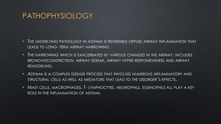 PATHOPHYSIOLOGY
• THE UNDERLYING PATHOLOGY IN ASTHMA IS REVERSIBLE DIFFUSE AIRWAY INFLAMMATION THAT
LEADS TO LONG- TERM AIRWAY NARROWING.
• THE NARROWING WHICH IS EXACERBATED BY VARIOUS CHANGES IN THE AIRWAY, INCLUDES
BRONCHOCONSTRICTION, AIRWAY EDEMA, AIRWAY HYPER RESPONSIVENESS AND AIRWAY
REMODELING.
• ASTHMA IS A COMPLEX DISEASE PROCESS THAT INVOLVES NUMEROUS INFLAMMATORY AND
STRUCTURAL CELLS AS WELL AS MEDIATORS THAT LEAD TO THE DISORDER’S EFFECTS.
• MAST CELLS, MACROPHAGES, T- LYMPHOCYTES, NEUTROPHILS, EOSINOPHILS ALL PLAY A KEY
ROLE IN THE INFLAMMATION OF ASTHMA.
 
