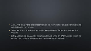 • ALPHA AND BETA2 ADRENERGIC RECEPTORS OF THE SYMPATHETIC NERVOUS SYSTEM LOCATED
IN THE BRONCHI PLAY A ROLE.
• WHEN THE ALPHA- ADRENERGIC RECEPTORS ARE STIMULATED, BRONCHO- CONSTRICTION
OCCURS.
• BETA2 ADRENERGIC STIMULATION RESULT IN INCREASED LEVEL OF CAMP, WHICH INHIBITS THE
RELEASE OF F CHEMICAL MEDIATORS AND CAUSES BRONCHODILATION.,
 