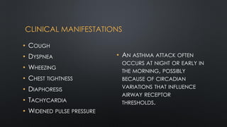 CLINICAL MANIFESTATIONS
• COUGH
• DYSPNEA
• WHEEZING
• CHEST TIGHTNESS
• DIAPHORESIS
• TACHYCARDIA
• WIDENED PULSE PRESSURE
• AN ASTHMA ATTACK OFTEN
OCCURS AT NIGHT OR EARLY IN
THE MORNING, POSSIBLY
BECAUSE OF CIRCADIAN
VARIATIONS THAT INFLUENCE
AIRWAY RECEPTOR
THRESHOLDS.
 