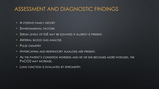 ASSESSMENT AND DIAGNOSTIC FINDINGS
• A POSITIVE FAMILY HISTORY
• ENVIRONMENTAL FACTORS
• SERUM LEVELS OF IGE MAY BE ELEVATED IF ALLERGY IS PRESENT.
• ARTERIAL BLOOD GAS ANALYSIS
• PULSE OXIMETRY
• HYPERCAPNIA AND RESPIRATORY ALKALOSIS ARE PRESENT.
• AS THE PATIENT’S CONDITION WORSENS AND HE OR SHE BECOMES MORE FATIGUED, THE
PACO2 MAY INCREASE.
• LUNG FUNCTION IS EVALUATED BY SPIROMETRY.
 