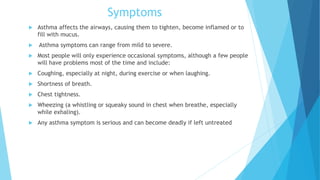 Symptoms
 Asthma affects the airways, causing them to tighten, become inflamed or to
fill with mucus.
 Asthma symptoms can range from mild to severe.
 Most people will only experience occasional symptoms, although a few people
will have problems most of the time and include:
 Coughing, especially at night, during exercise or when laughing.
 Shortness of breath.
 Chest tightness.
 Wheezing (a whistling or squeaky sound in chest when breathe, especially
while exhaling).
 Any asthma symptom is serious and can become deadly if left untreated
 