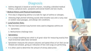 Diagnosis
 Asthma diagnosis is based on several factors, including a detailed medical
history, a physical exam, symptoms and overall health and test results.
1.Medical History and Physical Examination:
 First step in diagnosing asthma is to look for signs of asthma or allergies.
 wheezing (high pitched whistling sounds when breathe out) and a runny nose
or swollen nasal passages, and allergic skin conditions.
2. Lung Function Tests:
 The two most common lung function tests used to diagnose asthma are
1. Spirometry
2. Methacholine challenge tests
1. Spirometry:
 It is a simple breathing test which is of great value for measuring exactly how
much bronchial tubes have narrowed
 Spirometer measures the amount (volume) and speed (flow) of air that can be
inhaled and exhaled, giving an indication of how well lungs are performing.
 It is often used to determine the amount of airway obstruction.
 