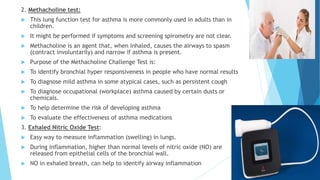2. Methacholine test:
 This lung function test for asthma is more commonly used in adults than in
children.
 It might be performed if symptoms and screening spirometry are not clear.
 Methacholine is an agent that, when inhaled, causes the airways to spasm
(contract involuntarily) and narrow if asthma is present.
 Purpose of the Methacholine Challenge Test is:
 To identify bronchial hyper responsiveness in people who have normal results
 To diagnose mild asthma in some atypical cases, such as persistent cough
 To diagnose occupational (workplace) asthma caused by certain dusts or
chemicals.
 To help determine the risk of developing asthma
 To evaluate the effectiveness of asthma medications
3. Exhaled Nitric Oxide Test:
 Easy way to measure inflammation (swelling) in lungs.
 During inflammation, higher than normal levels of nitric oxide (NO) are
released from epithelial cells of the bronchial wall.
 NO in exhaled breath, can help to identify airway inflammation
 