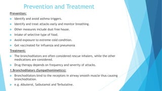 Prevention and Treatment
Prevention:
 Identify and avoid asthma triggers.
 Identify and treat attacks early and monitor breathing.
 Other measures include dust free house.
 Intake of selective type of food.
 Avoid exposure to extreme cold condition.
 Get vaccinated for influenza and pneumonia
Treatment:
 The bronchodilators are often considered rescue inhalers, while the other
medications are considered.
 Drug therapy depends on frequency and severity of attacks.
1.Bronchodilators (Sympathomimetics):
 Bronchodilators bind to the receptors in airway smooth muscle thus causing
bronchodilation.
 e.g. Albuterol, Salbutamol and Terbutaline.
 