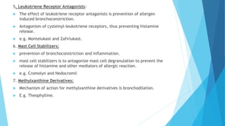 5. Leukotriene Receptor Antagonists:
 The effect of leukotriene receptor antagonists is prevention of allergen
induced bronchoconstriction.
 Antagonism of cysteinyl-leukotriene receptors, thus preventing histamine
release.
 e.g. Montelukast and Zafirlukast.
6. Mast Cell Stabilizers:
 prevention of bronchoconstriction and inflammation.
 mast cell stabilizers is to antagonize mast cell degranulation to prevent the
release of histamine and other mediators of allergic reaction.
 e.g. Cromolyn and Nedocromil
7. Methylxanthine Derivatives:
 Mechanism of action for methylxanthine derivatives is bronchodilation.
 E.g. Theophylline.
 