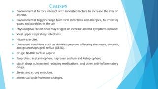 Causes
 Environmental factors interact with inherited factors to increase the risk of
asthma.
 Environmental triggers range from viral infections and allergies, to irritating
gases and particles in the air.
 Physiological factors that may trigger or increase asthma symptoms include:
 Viral upper respiratory infections.
 Heavy exercise.
 Untreated conditions such as rhinitis(symptoms affecting the nose), sinusitis,
and gastroesophageal reflux (GERD).
 Drugs: NSAIDS such as aspirin
 Ibuprofen, acetaminophen, naproxen sodium and Ketoprophen;
 statin drugs (cholesterol reducing medications) and other anti-inflammatory
drugs.
 Stress and strong emotions.
 Menstrual cycle/hormone changes.
 