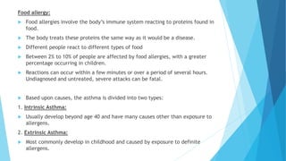 Food allergy:
 Food allergies involve the body’s immune system reacting to proteins found in
food.
 The body treats these proteins the same way as it would be a disease.
 Different people react to different types of food
 Between 2% to 10% of people are affected by food allergies, with a greater
percentage occurring in children.
 Reactions can occur within a few minutes or over a period of several hours.
Undiagnosed and untreated, severe attacks can be fatal.
 Based upon causes, the asthma is divided into two types:
1. Intrinsic Asthma:
 Usually develop beyond age 40 and have many causes other than exposure to
allergens.
2. Extrinsic Asthma:
 Most commonly develop in childhood and caused by exposure to definite
allergens.
 