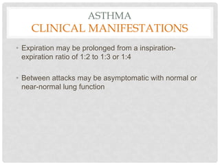 ASTHMA
CLINICAL MANIFESTATIONS
• Expiration may be prolonged from a inspiration-
expiration ratio of 1:2 to 1:3 or 1:4
• Between attacks may be asymptomatic with normal or
near-normal lung function
 