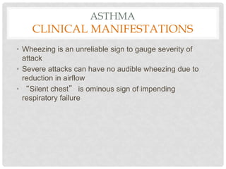 ASTHMA
CLINICAL MANIFESTATIONS
• Wheezing is an unreliable sign to gauge severity of
attack
• Severe attacks can have no audible wheezing due to
reduction in airflow
• “Silent chest” is ominous sign of impending
respiratory failure
 