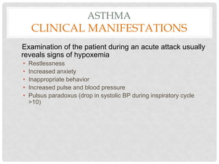 ASTHMA
CLINICAL MANIFESTATIONS
Examination of the patient during an acute attack usually
reveals signs of hypoxemia
• Restlessness
• Increased anxiety
• Inappropriate behavior
• Increased pulse and blood pressure
• Pulsus paradoxus (drop in systolic BP during inspiratory cycle
>10)
 