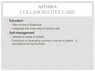 ASTHMA
COLLABORATIVE CARE
• Education
• Start at time of diagnosis
• Integrated into every step of clinical care
• Self-management
• Tailored to needs of patient
• Emphasis on evaluating outcome in terms of patient’s
perceptions of improvement
 
