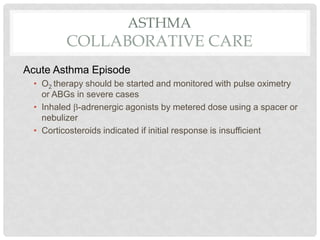ASTHMA
COLLABORATIVE CARE
Acute Asthma Episode
• O2 therapy should be started and monitored with pulse oximetry
or ABGs in severe cases
• Inhaled -adrenergic agonists by metered dose using a spacer or
nebulizer
• Corticosteroids indicated if initial response is insufficient
 