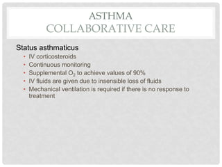 ASTHMA
COLLABORATIVE CARE
Status asthmaticus
• IV corticosteroids
• Continuous monitoring
• Supplemental O2 to achieve values of 90%
• IV fluids are given due to insensible loss of fluids
• Mechanical ventilation is required if there is no response to
treatment
 