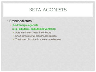 BETA AGONISTS
• Bronchodilators
• -adrenergic agonists
(e.g., albuterol, salbutamol[Ventolin])
• Acts in minutes, lasts 4 to 8 hours
• Short-term relief of bronchoconstriction
• Treatment of choice in acute exacerbations
 