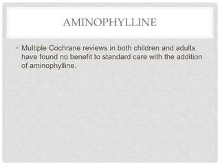 AMINOPHYLLINE
• Multiple Cochrane reviews in both children and adults
have found no benefit to standard care with the addition
of aminophylline.
 
