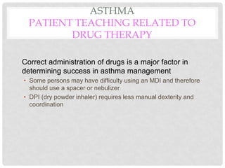 ASTHMA
PATIENT TEACHING RELATED TO
DRUG THERAPY
Correct administration of drugs is a major factor in
determining success in asthma management
• Some persons may have difficulty using an MDI and therefore
should use a spacer or nebulizer
• DPI (dry powder inhaler) requires less manual dexterity and
coordination
 
