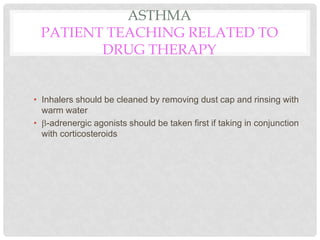 ASTHMA
PATIENT TEACHING RELATED TO
DRUG THERAPY
• Inhalers should be cleaned by removing dust cap and rinsing with
warm water
• -adrenergic agonists should be taken first if taking in conjunction
with corticosteroids
 