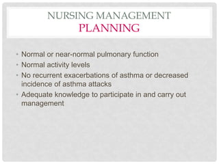 NURSING MANAGEMENT
PLANNING
• Normal or near-normal pulmonary function
• Normal activity levels
• No recurrent exacerbations of asthma or decreased
incidence of asthma attacks
• Adequate knowledge to participate in and carry out
management
 