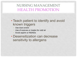 NURSING MANAGEMENT
HEALTH PROMOTION
• Teach patient to identify and avoid
known triggers
• Use dust covers
• Use of scarves or masks for cold air
• Avoid aspirin or NSAIDs
• Desensitization can decrease
sensitivity to allergens
 