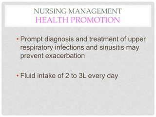 NURSING MANAGEMENT
HEALTH PROMOTION
• Prompt diagnosis and treatment of upper
respiratory infections and sinusitis may
prevent exacerbation
• Fluid intake of 2 to 3L every day
 