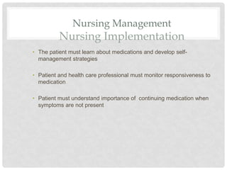 Nursing Management
Nursing Implementation
• The patient must learn about medications and develop self-
management strategies
• Patient and health care professional must monitor responsiveness to
medication
• Patient must understand importance of continuing medication when
symptoms are not present
 