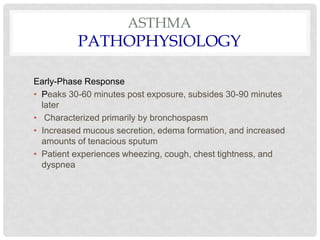 ASTHMA
PATHOPHYSIOLOGY
Early-Phase Response
• Peaks 30-60 minutes post exposure, subsides 30-90 minutes
later
• Characterized primarily by bronchospasm
• Increased mucous secretion, edema formation, and increased
amounts of tenacious sputum
• Patient experiences wheezing, cough, chest tightness, and
dyspnea
 