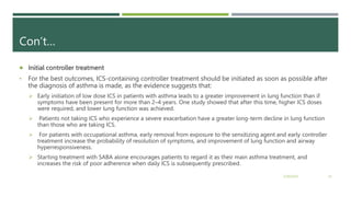 Con’t…
 Initial controller treatment
• For the best outcomes, ICS-containing controller treatment should be initiated as soon as possible after
the diagnosis of asthma is made, as the evidence suggests that:
 Early initiation of low dose ICS in patients with asthma leads to a greater improvement in lung function than if
symptoms have been present for more than 2–4 years. One study showed that after this time, higher ICS doses
were required, and lower lung function was achieved.
 Patients not taking ICS who experience a severe exacerbation have a greater long-term decline in lung function
than those who are taking ICS.
 For patients with occupational asthma, early removal from exposure to the sensitizing agent and early controller
treatment increase the probability of resolution of symptoms, and improvement of lung function and airway
hyperresponsiveness.
 Starting treatment with SABA alone encourages patients to regard it as their main asthma treatment, and
increases the risk of poor adherence when daily ICS is subsequently prescribed.
2/20/2023 23
 