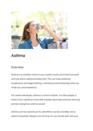 Asthma
Overview
Asthma is a condition where in your aviation routes are limited and swell
and may deliver additional bodily fluid. This can make breathing
troublesome and trigger hacking, a whistling sound (wheezing) when you
inhale out, and windedness.
For certain individuals, asthma is a minor irritation. For other people, it
tends to be a significant issue that impedes day-to-day exercises and may
prompt a dangerous asthma assault.
Asthma can’t be restored, yet its side effects can be controlled. Since
asthma frequently changes over the long run, you should work with your
 