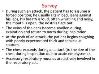 Survey
• During such an attack, the patient has to assume a
forced position; he usually sits in bed, leans against
his laps, his breath is loud, often whistling and noisy,
the mouth is open, the nostrils flare out.
• The veins of the neck become swollen during
expiration and return to norm during inspiration.
• At the peak of an attack, the patient begins coughing
with poorly expectorated thick and tenacious
sputum.
• The chest expands during an attack (to the size of the
chest during inspiration due to acute emphysema).
• Accessory respiratory muscles are actively involved in
the respiratory act.
 