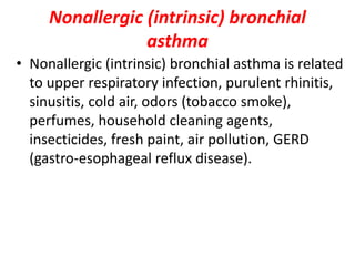 Nonallergic (intrinsic) bronchial
asthma
• Nonallergic (intrinsic) bronchial asthma is related
to upper respiratory infection, purulent rhinitis,
sinusitis, cold air, odors (tobacco smoke),
perfumes, household cleaning agents,
insecticides, fresh paint, air pollution, GERD
(gastro-esophageal reflux disease).
 