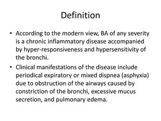 Definition
• According to the modern view, BA of any severity
is a chronic inflammatory disease accompanied
by hyper-responsiveness and hypersensitivity of
the bronchi.
• Clinical manifestations of the disease include
periodical expiratory or mixed dispnea (asphyxia)
due to obstruction of the airways caused by
constriction of the bronchi, excessive mucus
secretion, and pulmonary edema.
 