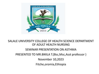 SALALE UNIVERSITY COLLEGE OF HEALTH SCIENCE DEPARTMENT
OF ADULT HEALTH NURSING
SEMINAR PRESENTATION ON ASTHMA
PRESENTED TO MR.BIKILA T.(Bsc,Msc,Asst professor )
November 10,2023
Fitche,oromia,Ethiopia
 