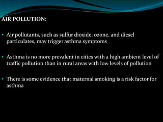 AIR POLLUTION:
• Air pollutants, such as sulfur dioxide, ozone, and diesel
particulates, may trigger asthma symptoms
• Asthma is no more prevalent in cities with a high ambient level of
traffic pollution than in rural areas with low levels of pollution
• There is some evidence that maternal smoking is a risk factor for
asthma
 