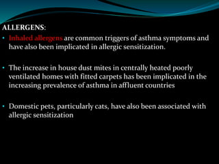 ALLERGENS:
• Inhaled allergens are common triggers of asthma symptoms and
have also been implicated in allergic sensitization.
• The increase in house dust mites in centrally heated poorly
ventilated homes with fitted carpets has been implicated in the
increasing prevalence of asthma in affluent countries
• Domestic pets, particularly cats, have also been associated with
allergic sensitization
 
