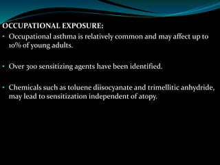 OCCUPATIONAL EXPOSURE:
• Occupational asthma is relatively common and may affect up to
10% of young adults.
• Over 300 sensitizing agents have been identified.
• Chemicals such as toluene diisocyanate and trimellitic anhydride,
may lead to sensitization independent of atopy.
 