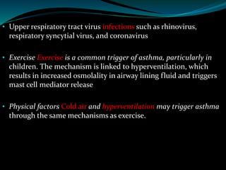 • Upper respiratory tract virus infections such as rhinovirus,
respiratory syncytial virus, and coronavirus
• Exercise Exercise is a common trigger of asthma, particularly in
children. The mechanism is linked to hyperventilation, which
results in increased osmolality in airway lining fluid and triggers
mast cell mediator release
• Physical factors Cold air and hyperventilation may trigger asthma
through the same mechanisms as exercise.
 