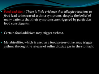 • Food and diet : There is little evidence that allergic reactions to
food lead to increased asthma symptoms, despite the belief of
many patients that their symptoms are triggered by particular
food constituents.
• Certain food additives may trigger asthma.
• Metabisulfite, which is used as a food preservative, may trigger
asthma through the release of sulfur dioxide gas in the stomach.
 