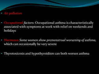 • Air pollution
• Occupational factors: Occupational asthma is characteristically
associated with symptoms at work with relief on weekends and
holidays
• Hormones Some women show premenstrual worsening of asthma,
which can occasionally be very severe
• Thyrotoxicosis and hypothyroidism can both worsen asthma
 