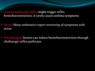 • Gastroesophageal reflux: might trigger reflex
bronchoconstriction, it rarely causes asthma symptoms
• Stress: Many asthmatics report worsening of symptoms with
stress.
• Psychological factors can induce bronchoconstriction through
cholinergic reflex pathways.
 