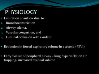 PHYSIOLOGY
• Limitation of airflow due to
1. Bronchoconstriction
2. Airway edema,
3. Vascular congestion, and
4. Luminal occlusion with exudate
• Reduction in forced expiratory volume in 1 second (FEV1)
• Early closure of peripheral airway – lung hyperinflation air
trapping- increased residual volume
 