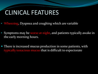 CLINICAL FEATURES
• Wheezing, Dyspnea and coughing which are variable
• Symptoms may be worse at night, and patients typically awake in
the early morning hours.
 There is increased mucus production in some patients, with
typically tenacious mucus that is difficult to expectorate
 