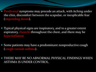  Prodromal symptoms may precede an attack, with itching under
the chin, discomfort between the scapulae, or inexplicable fear
(impending doom).
 Typical physical signs are inspiratory, and to a greater extent
expiratory, rhonchi throughout the chest, and there may be
hyperinflation
 Some patients may have a predominant nonproductive cough
(cough-variant asthma).
 THERE MAY BE NO ABNORMAL PHYSICAL FINDINGS WHEN
ASTHMA IS UNDER CONTROL.
 