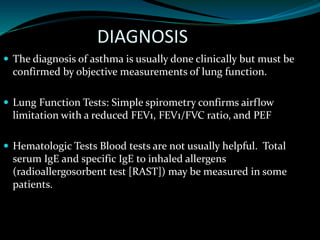 DIAGNOSIS
 The diagnosis of asthma is usually done clinically but must be
confirmed by objective measurements of lung function.
 Lung Function Tests: Simple spirometry confirms airflow
limitation with a reduced FEV1, FEV1/FVC ratio, and PEF
 Hematologic Tests Blood tests are not usually helpful. Total
serum IgE and specific IgE to inhaled allergens
(radioallergosorbent test [RAST]) may be measured in some
patients.
 