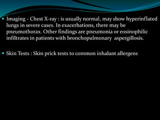  Imaging - Chest X-ray : is usually normal, may show hyperinflated
lungs in severe cases. In exacerbations, there may be
pneumothorax. Other findings are pneumonia or eosinophilic
infiltrates in patients with bronchopulmonary aspergillosis.
 Skin Tests : Skin prick tests to common inhalant allergens
 